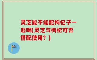 灵芝能不能配枸杞子一起喝(灵芝与枸杞可否搭配使用？)
