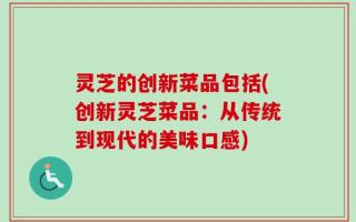 灵芝的创新菜品包括(创新灵芝菜品：从传统到现代的美味口感)