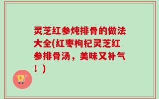 灵芝红参炖排骨的做法大全(红枣枸杞灵芝红参排骨汤，美味又补气！)