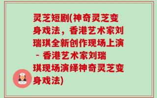 灵芝短剧(神奇灵芝变身戏法，香港艺术家刘瑞琪全新创作现场上演 - 香港艺术家刘瑞琪现场演绎神奇灵芝变身戏法)