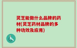 灵芝能做什么品牌的药材(灵芝药材品牌的多种功效及应用)