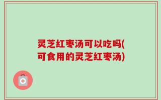 灵芝红枣汤可以吃吗(可食用的灵芝红枣汤)