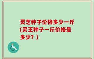 灵芝种子价格多少一斤(灵芝种子一斤价格是多少？)
