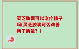 灵芝胶囊可以治疗精子吗(灵芝胶囊可否改善精子质量？)