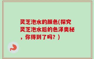 灵芝泡水的颜色(探究灵芝泡水后的色泽奥秘，你得到了吗？)
