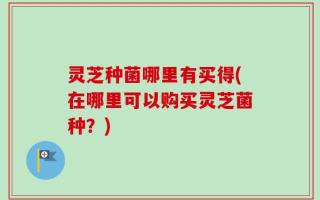 灵芝种菌哪里有买得(在哪里可以购买灵芝菌种？)