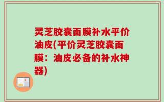 灵芝胶囊面膜补水平价油皮(平价灵芝胶囊面膜：油皮必备的补水神器)