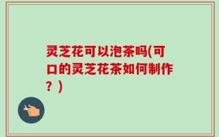灵芝花可以泡茶吗(可口的灵芝花茶如何制作？)