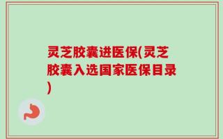 灵芝胶囊进医保(灵芝胶囊入选国家医保目录)