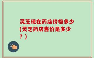 灵芝现在药店价格多少(灵芝药店售价是多少？)