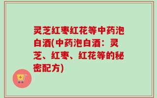 灵芝红枣红花等中药泡白酒(中药泡白酒：灵芝、红枣、红花等的秘密配方)