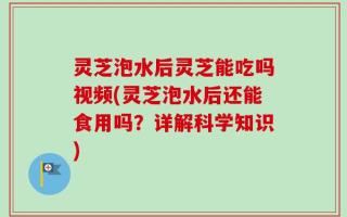 灵芝泡水后灵芝能吃吗视频(灵芝泡水后还能食用吗？详解科学知识)