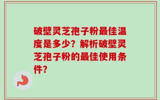 破壁灵芝孢子粉最佳温度是多少？解析破壁灵芝孢子粉的最佳使用条件？