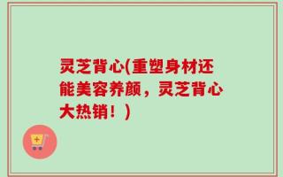 灵芝背心(重塑身材还能美容养颜，灵芝背心大热销！)