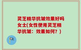 灵芝精华抗皱效果好吗女士(女性使用灵芝精华抗皱：效果如何？)