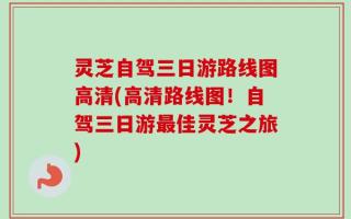 灵芝自驾三日游路线图高清(高清路线图！自驾三日游最佳灵芝之旅)