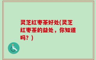灵芝红枣茶好处(灵芝红枣茶的益处，你知道吗？)