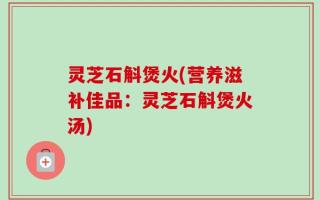 灵芝石斛煲火(营养滋补佳品：灵芝石斛煲火汤)