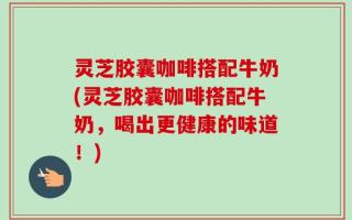灵芝胶囊咖啡搭配牛奶(灵芝胶囊咖啡搭配牛奶，喝出更健康的味道！)