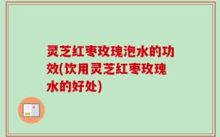 灵芝红枣玫瑰泡水的功效(饮用灵芝红枣玫瑰水的好处)