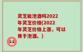 灵芝能泡酒吗2022年灵芝价格(2022年灵芝价格上涨，可以用于泡酒。)