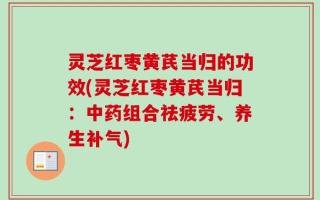 灵芝红枣黄芪当归的功效(灵芝红枣黄芪当归：中药组合祛疲劳、养生补气)