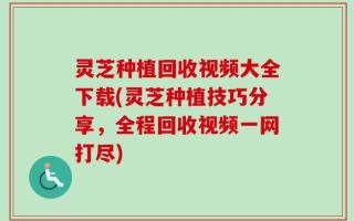灵芝种植回收视频大全下载(灵芝种植技巧分享，全程回收视频一网打尽)