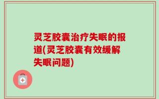 灵芝胶囊治疗失眠的报道(灵芝胶囊有效缓解失眠问题)