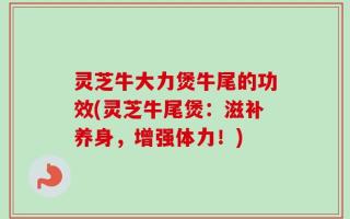 灵芝牛大力煲牛尾的功效(灵芝牛尾煲：滋补养身，增强体力！)