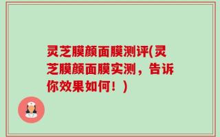 灵芝膜颜面膜测评(灵芝膜颜面膜实测，告诉你效果如何！)
