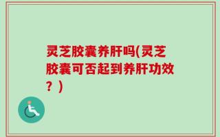 灵芝胶囊养肝吗(灵芝胶囊可否起到养肝功效？)