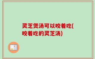 灵芝煲汤可以咬着吃(咬着吃的灵芝汤)