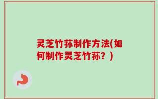灵芝竹荪制作方法(如何制作灵芝竹荪？)
