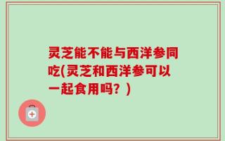 灵芝能不能与西洋参同吃(灵芝和西洋参可以一起食用吗？)