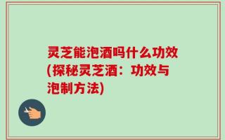灵芝能泡酒吗什么功效(探秘灵芝酒：功效与泡制方法)