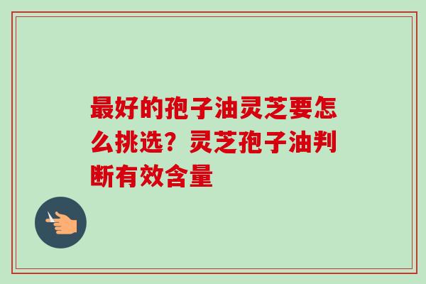 最好的孢子油灵芝要怎么挑选？灵芝孢子油判断有效含量-第1张图片-卓岳灵芝孢子粉