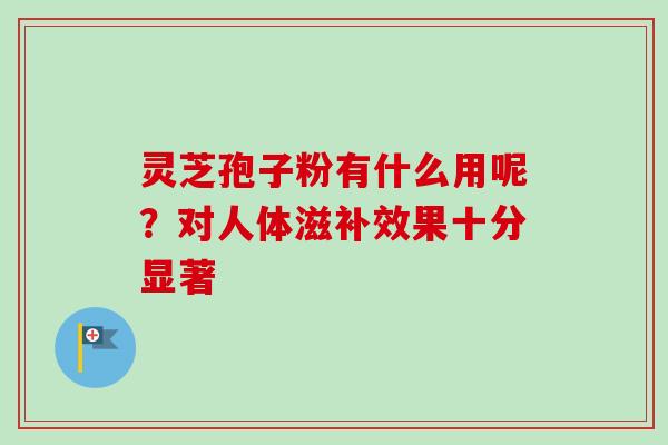 灵芝孢子粉有什么用呢？对人体滋补效果十分显著-第1张图片-卓岳灵芝孢子粉