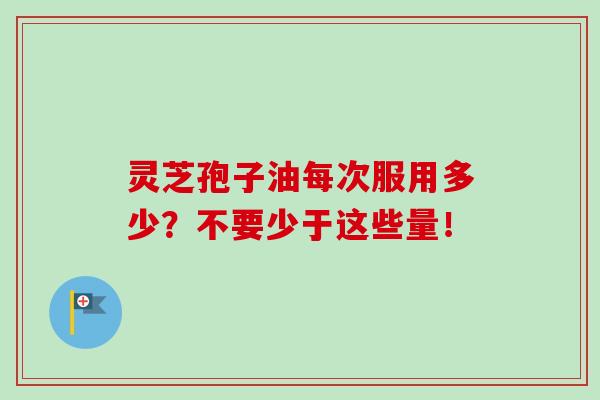 灵芝孢子油每次服用多少？不要少于这些量！-第1张图片-卓越灵芝孢子粉