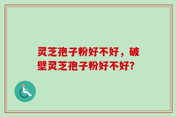 灵芝孢子粉好不好，破壁灵芝孢子粉好不好？-第1张图片-卓越灵芝孢子粉