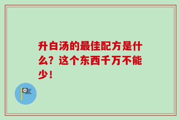 升白汤的最佳配方是什么？这个东西千万不能少！-第1张图片-卓越灵芝孢子粉