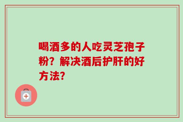 喝酒多的人吃灵芝孢子粉？解决酒后护肝的好方法？-第1张图片-卓越灵芝孢子粉