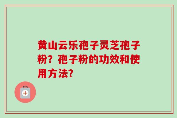 黄山云乐孢子灵芝孢子粉？孢子粉的功效和使用方法？-第1张图片-卓岳灵芝孢子粉