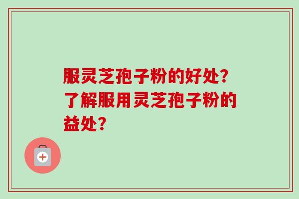 服灵芝孢子粉的好处？了解服用灵芝孢子粉的益处？-第1张图片-卓越灵芝孢子粉