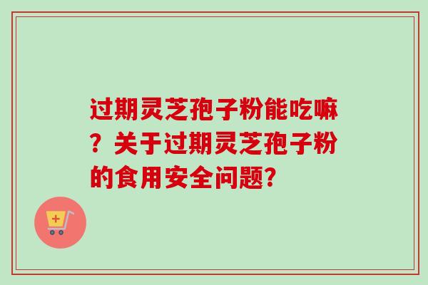 过期灵芝孢子粉能吃嘛?关于过期灵芝孢子粉的食用安全问题?-第1张图片-卓越灵芝孢子粉 过期灵芝孢子粉能吃嘛?关于过期灵芝孢子粉的食用安全问题?-第1张图片-卓越灵芝孢子粉