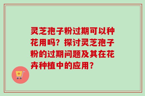 灵芝孢子粉过期可以种花用吗？探讨灵芝孢子粉的过期问题及其在花卉种植中的应用？-第1张图片-卓越灵芝孢子粉