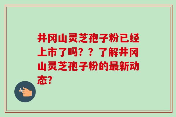 井冈山灵芝孢子粉已经上市了吗??了解井冈山灵芝孢子粉的最新动态?-第1张图片-卓越灵芝孢子粉 井冈山灵芝孢子粉已经上市了吗??了解井冈山灵芝孢子粉的最新动态?-第1张图片-卓越灵芝孢子粉