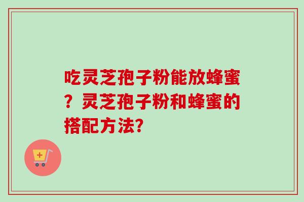 吃灵芝孢子粉能放蜂蜜？灵芝孢子粉和蜂蜜的搭配方法？-第1张图片-卓越灵芝孢子粉