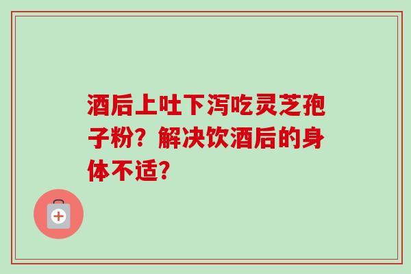 酒后上吐下泻吃灵芝孢子粉?解决饮酒后的身体不适?-第1张图片-卓越灵芝孢子粉 酒后上吐下泻吃灵芝孢子粉?解决饮酒后的身体不适?-第1张图片-卓越灵芝孢子粉