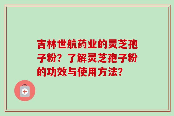 吉林世航药业的灵芝孢子粉？了解灵芝孢子粉的功效与使用方法？-第1张图片-卓越灵芝孢子粉