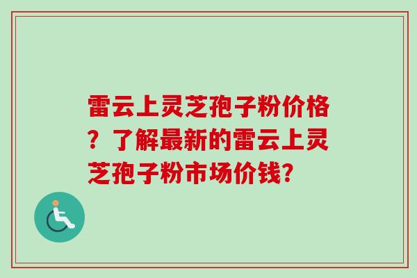 雷云上灵芝孢子粉价格？了解最新的雷云上灵芝孢子粉市场价钱？-第1张图片-卓越灵芝孢子粉
